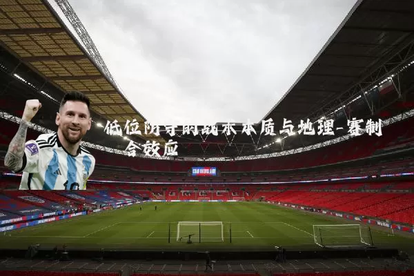 低位防守的战术本质与地理-赛制耦合效应