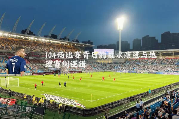 104场比赛背后的战术演进与地理赛制逻辑